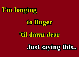 ' O
I m longing
to linger

'til dawn dear

Just saying this..