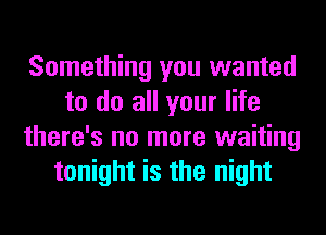 Something you wanted
to do all your life
there's no more waiting
tonight is the night