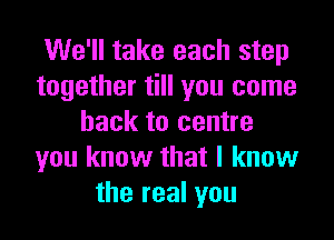 We'll take each step
together till you come
back to centre
you know that I know
the real you