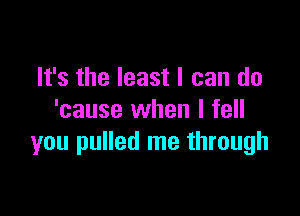 It's the least I can do

'cause when I fell
you pulled me through