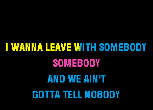 I WANNA LEAVE WITH SOMEBODY
SOMEBODY
AND WE AIN'T
GOTTA TELL NOBODY
