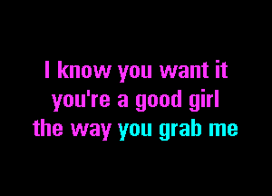 I know you want it

you're a good girl
the way you grab me