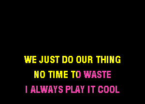 WE JUST DO OUR THIHG
H0 TIME TO WASTE
I ALWAYS PLAY IT COOL