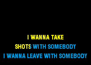 I WANNA TAKE
SHOTS WITH SOMEBODY
I WANNA LEAVE WITH SOMEBODY