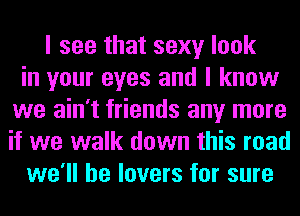 I see that sexy look
in your eyes and I know
we ain't friends any more
if we walk down this road
we'll be lovers for sure