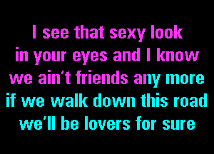 I see that sexy look
in your eyes and I know
we ain't friends any more
if we walk down this road
we'll be lovers for sure