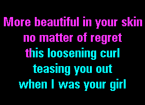 More beautiful in your skin
no matter of regret
this loosening curl

teasing you out
when I was your girl