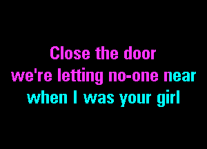 Close the door

we're letting no-one near
when l was your girl