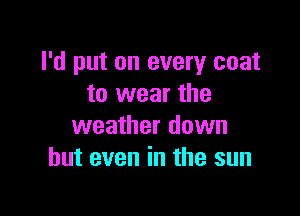 I'd put on every coat
to wear the

weather down
but even in the sun