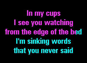 In my cups
I see you watching
from the edge of the bed
I'm sinking words
that you never said