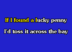 If I found a lucky penny

I'd toss it across the bay