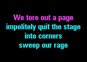 We tore out a page
impolitely quit the stage

into corners
sweep our rage