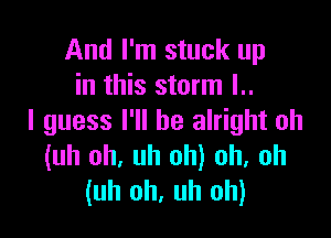 And I'm stuck up
in this storm l..

I guess I'll be alright uh
(uh oh, uh oh) oh, uh
(uh uh. uh oh)