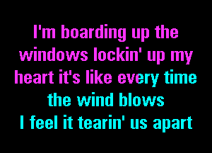 I'm hoarding up the
windows lockin' up my
heart it's like every time

the wind blows
I feel it tearin' us apart