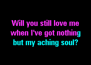 Will you still love me

when I've got nothing
but my aching soul?