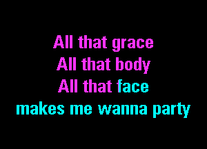 All that grace
All that body

All that face
makes me wanna party