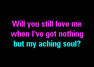 Will you still love me

when I've got nothing
but my aching soul?