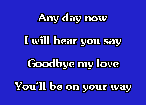 Any day now
I will hear you say

Goodbye my love

You'll be on your way