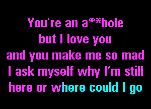 You're an aMhole
but I love you
and you make me so mad
I ask myself why I'm still
here or where could I go