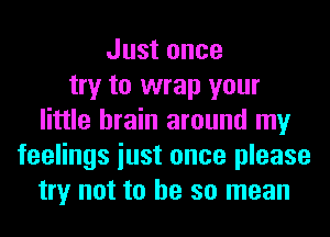 Just once
try to wrap your
little brain around my
feelings iust once please
try not to he so mean