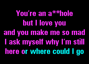 You're an aMhole
but I love you
and you make me so mad
I ask myself why I'm still
here or where could I go