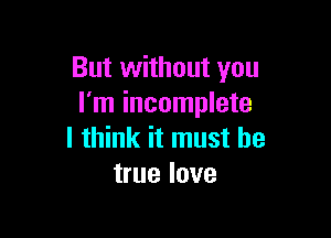 But without you
I'm incomplete

I think it must be
true love