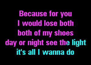 Because for you
I would lose both

both of my shoes
day or night see the light
it's all I wanna do