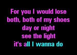 For you I would lose
both, both of my shoes

day or night
see the light
it's all I wanna do
