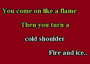 You come on like a flame

Then you turn a

cold shoulder

Fire and ice..