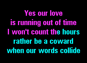 Yes our love
is running out of time
I won't count the hours
rather he a coward
when our words collide