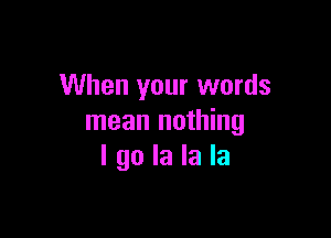 When your words

mean nothing
I go la la la