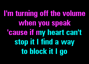 I'm turning off the volume
when you speak
'cause if my heart can't
stop it I find a way
to block it I go