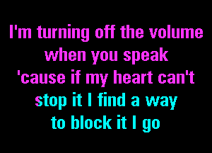 I'm turning off the volume
when you speak
'cause if my heart can't
stop it I find a way
to block it I go