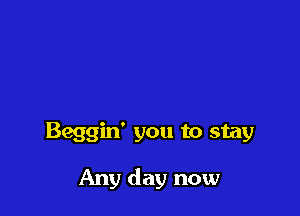 Beggin' you to stay

Any day now