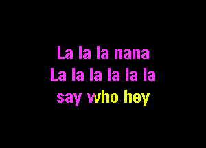 La la la nana

La la la la la la
say who hey