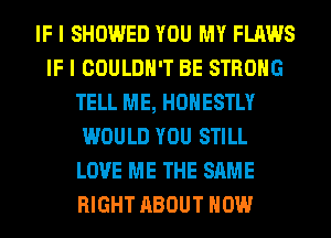 IF I SHOWED YOU MY FLAWS
IF I COULDN'T BE STRONG
TELL ME, HONESTLY
WOULD YOU STILL
LOVE ME THE SAME
RIGHT ABOUT HOW