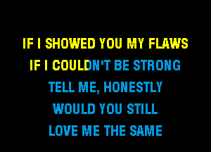 IF I SHOWED YOU MY FLAWS
IF I COULDN'T BE STRONG
TELL ME, HONESTLY
WOULD YOU STILL
LOVE ME THE SAME