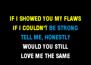 IF I SHOWED YOU MY FLAWS
IF I COULDN'T BE STRONG
TELL ME, HONESTLY
WOULD YOU STILL
LOVE ME THE SAME