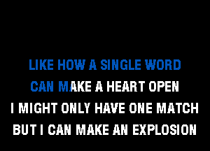 LIKE HOW A SINGLE WORD
CAN MAKE A HEART OPEN
I MIGHT ONLY HAVE OHE MATCH
BUTI CAN MAKE AN EXPLOSION