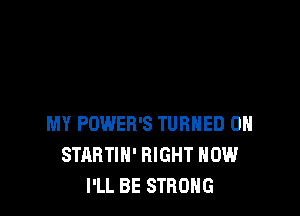 MY POWER'S TURNED 0H
STARTIN' RIGHT NOW
I'LL BE STRONG