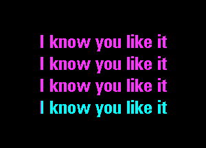 I know you like it
I know you like it

I know you like it
I know you like it