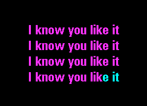 I know you like it
I know you like it

I know you like it
I know you like it