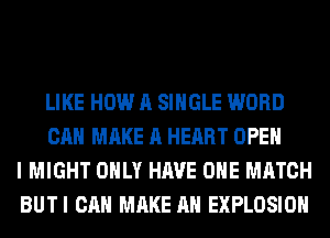 LIKE HOW A SINGLE WORD
CAN MAKE A HEART OPEN
I MIGHT ONLY HAVE OHE MATCH
BUTI CAN MAKE AN EXPLOSION