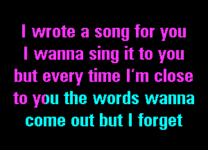 I wrote a song for you

I wanna sing it to you
but every time I'm close
to you the words wanna

come out but I forget
