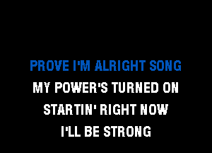 PROVE I'M ALRIGHT SONG
MY POWER'S TURNED 0N
STARTIN' RIGHT NOW
I'LL BE STRONG