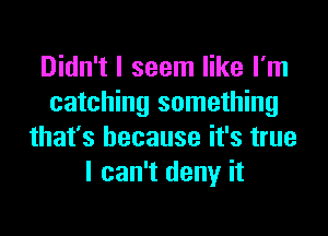 Didn't I seem like I'm
catching something

that's because it's true
I can't deny it