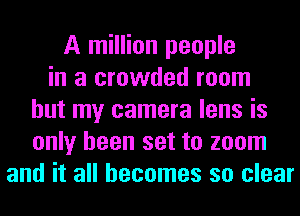 A million people
in a crowded room
but my camera lens is
only been set to zoom
and it all becomes so clear