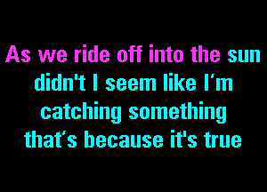 As we ride off into the sun
didn't I seem like I'm
catching something
that's because it's true