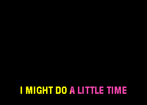 I MIGHT DO A LITTLE TIME