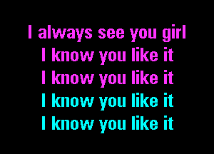 I always see you girl
I know you like it

I know you like it
I know you like it
I know you like it